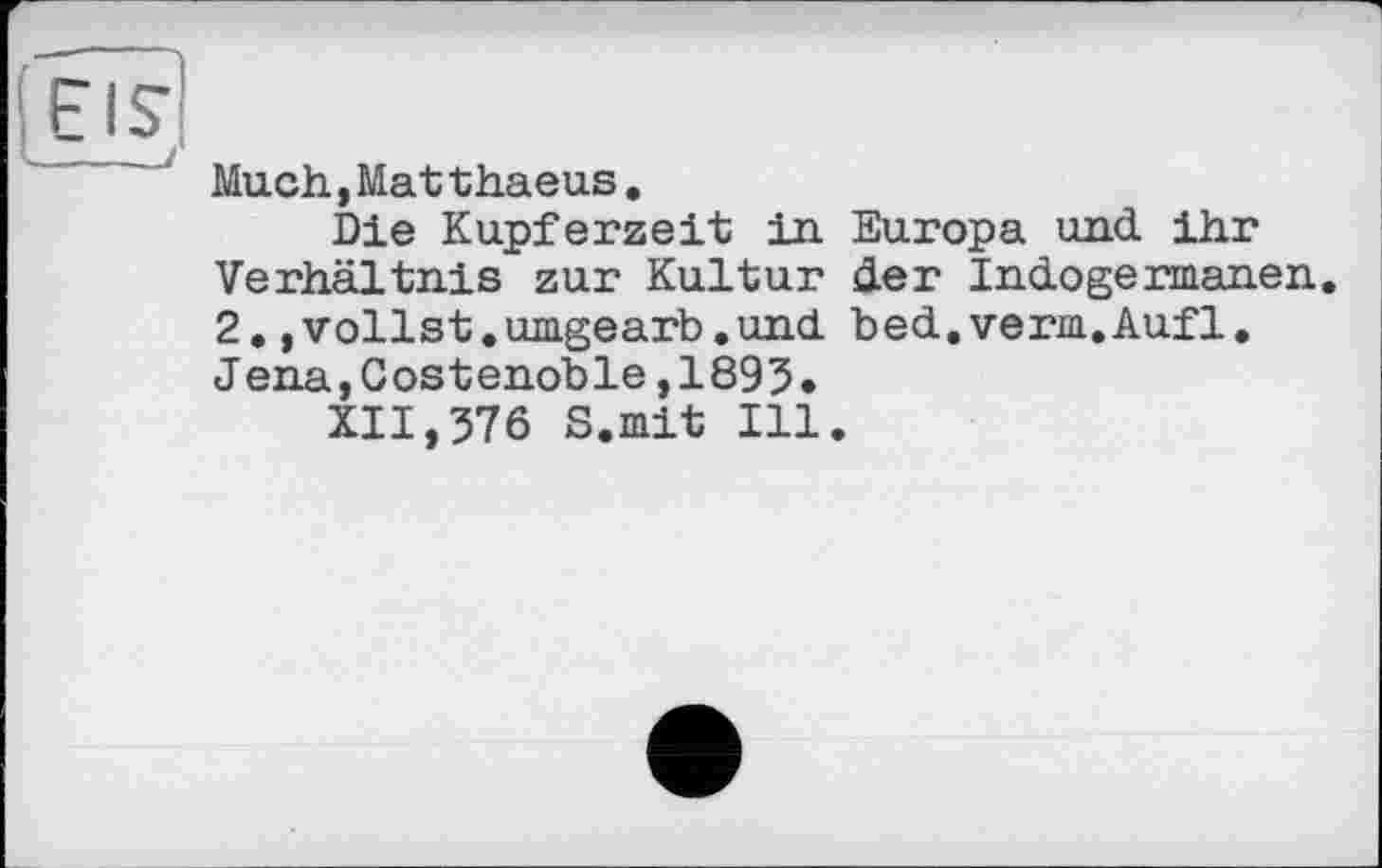 ﻿Much,Mat thaeus.
Die Kupferzeit in Europa und ihr Verhältnis zur Kultur der Indoge rmanen. 2.,vollst.umgearb.und bed.verm.Auf1. Jena,Costenoble,1893.
XII,376 S.mit Ill.